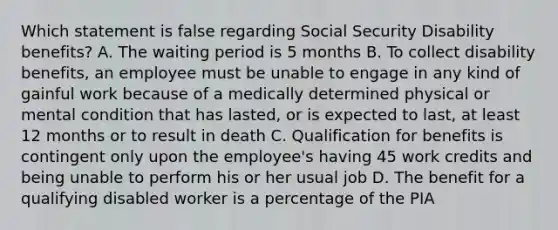 Which statement is false regarding Social Security Disability benefits? A. The waiting period is 5 months B. To collect disability benefits, an employee must be unable to engage in any kind of gainful work because of a medically determined physical or mental condition that has lasted, or is expected to last, at least 12 months or to result in death C. Qualification for benefits is contingent only upon the employee's having 45 work credits and being unable to perform his or her usual job D. The benefit for a qualifying disabled worker is a percentage of the PIA