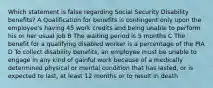 Which statement is false regarding Social Security Disability benefits? A Qualification for benefits is contingent only upon the employee's having 45 work credits and being unable to perform his or her usual job B The waiting period is 5 months C The benefit for a qualifying disabled worker is a percentage of the PIA D To collect disability benefits, an employee must be unable to engage in any kind of gainful work because of a medically determined physical or mental condition that has lasted, or is expected to last, at least 12 months or to result in death