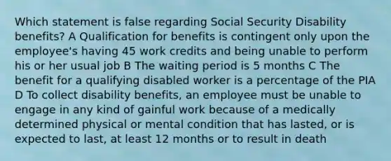 Which statement is false regarding Social Security Disability benefits? A Qualification for benefits is contingent only upon the employee's having 45 work credits and being unable to perform his or her usual job B The waiting period is 5 months C The benefit for a qualifying disabled worker is a percentage of the PIA D To collect disability benefits, an employee must be unable to engage in any kind of gainful work because of a medically determined physical or mental condition that has lasted, or is expected to last, at least 12 months or to result in death