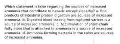 Which statement is false regarding the sources of increased ammonia that contribute to hepatic encephalopathy? a. End products of intestinal protein digestion are sources of increased ammonia. b. Digested blood leaking from ruptured varices is a source of increased ammonia. c. Accumulation of short-chain fatty acids that is attached to ammonia is a source of increased ammonia. d. Ammonia-forming bacteria in the colon are sources of increased ammonia.