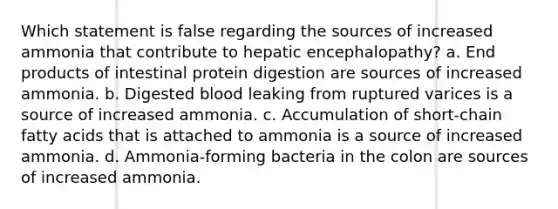 Which statement is false regarding the sources of increased ammonia that contribute to hepatic encephalopathy? a. End products of intestinal protein digestion are sources of increased ammonia. b. Digested blood leaking from ruptured varices is a source of increased ammonia. c. Accumulation of short-chain fatty acids that is attached to ammonia is a source of increased ammonia. d. Ammonia-forming bacteria in the colon are sources of increased ammonia.