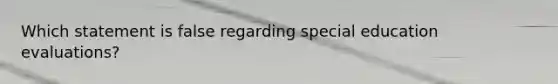 Which statement is false regarding special education evaluations?