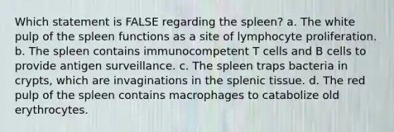 Which statement is FALSE regarding the spleen? a. The white pulp of the spleen functions as a site of lymphocyte proliferation. b. The spleen contains immunocompetent T cells and B cells to provide antigen surveillance. c. The spleen traps bacteria in crypts, which are invaginations in the splenic tissue. d. The red pulp of the spleen contains macrophages to catabolize old erythrocytes.