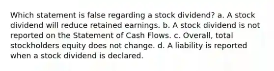 Which statement is false regarding a stock dividend? a. A stock dividend will reduce retained earnings. b. A stock dividend is not reported on the Statement of Cash Flows. c. Overall, total stockholders equity does not change. d. A liability is reported when a stock dividend is declared.