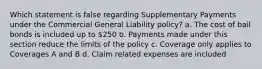 Which statement is false regarding Supplementary Payments under the Commercial General Liability policy? a. The cost of bail bonds is included up to 250 b. Payments made under this section reduce the limits of the policy c. Coverage only applies to Coverages A and B d. Claim related expenses are included