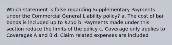 Which statement is false regarding Supplementary Payments under the Commercial General Liability policy? a. The cost of bail bonds is included up to 250 b. Payments made under this section reduce the limits of the policy c. Coverage only applies to Coverages A and B d. Claim related expenses are included