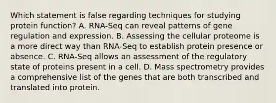 Which statement is false regarding techniques for studying protein function? A. RNA-Seq can reveal patterns of gene regulation and expression. B. Assessing the cellular proteome is a more direct way than RNA-Seq to establish protein presence or absence. C. RNA-Seq allows an assessment of the regulatory state of proteins present in a cell. D. Mass spectrometry provides a comprehensive list of the genes that are both transcribed and translated into protein.