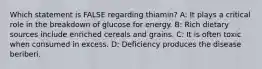 Which statement is FALSE regarding thiamin? A: It plays a critical role in the breakdown of glucose for energy. B: Rich dietary sources include enriched cereals and grains. C: It is often toxic when consumed in excess. D: Deficiency produces the disease beriberi.