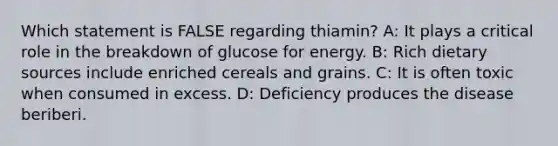 Which statement is FALSE regarding thiamin? A: It plays a critical role in the breakdown of glucose for energy. B: Rich dietary sources include enriched cereals and grains. C: It is often toxic when consumed in excess. D: Deficiency produces the disease beriberi.