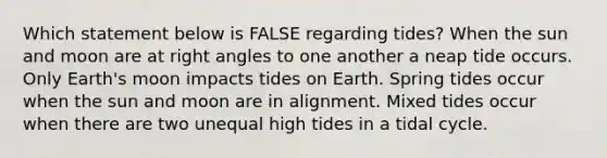 Which statement below is FALSE regarding tides? When the sun and moon are at right angles to one another a neap tide occurs. Only Earth's moon impacts tides on Earth. Spring tides occur when the sun and moon are in alignment. Mixed tides occur when there are two unequal high tides in a tidal cycle.