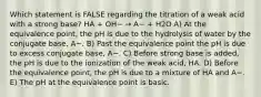 Which statement is FALSE regarding the titration of a weak acid with a strong base? HA + OH− → A− + H2O A) At the equivalence point, the pH is due to the hydrolysis of water by the conjugate base, A−. B) Past the equivalence point the pH is due to excess conjugate base, A−. C) Before strong base is added, the pH is due to the ionization of the weak acid, HA. D) Before the equivalence point, the pH is due to a mixture of HA and A−. E) The pH at the equivalence point is basic.