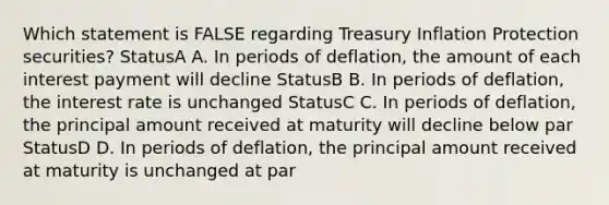 Which statement is FALSE regarding Treasury Inflation Protection securities? StatusA A. In periods of deflation, the amount of each interest payment will decline StatusB B. In periods of deflation, the interest rate is unchanged StatusC C. In periods of deflation, the principal amount received at maturity will decline below par StatusD D. In periods of deflation, the principal amount received at maturity is unchanged at par