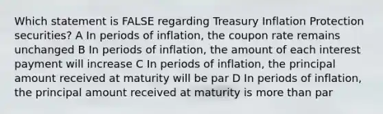 Which statement is FALSE regarding Treasury Inflation Protection securities? A In periods of inflation, the coupon rate remains unchanged B In periods of inflation, the amount of each interest payment will increase C In periods of inflation, the principal amount received at maturity will be par D In periods of inflation, the principal amount received at maturity is more than par