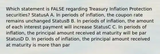 Which statement is FALSE regarding Treasury Inflation Protection securities? StatusA A. In periods of inflation, the coupon rate remains unchanged StatusB B. In periods of inflation, the amount of each interest payment will increase StatusC C. In periods of inflation, the principal amount received at maturity will be par StatusD D. In periods of inflation, the principal amount received at maturity is more than par