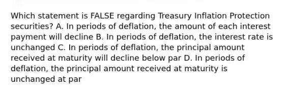 Which statement is FALSE regarding Treasury Inflation Protection securities? A. In periods of deflation, the amount of each interest payment will decline B. In periods of deflation, the interest rate is unchanged C. In periods of deflation, the principal amount received at maturity will decline below par D. In periods of deflation, the principal amount received at maturity is unchanged at par