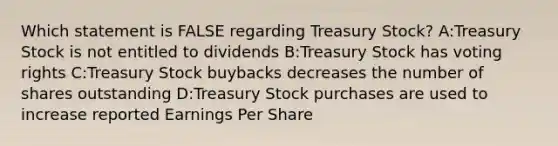 Which statement is FALSE regarding Treasury Stock? A:Treasury Stock is not entitled to dividends B:Treasury Stock has voting rights C:Treasury Stock buybacks decreases the number of shares outstanding D:Treasury Stock purchases are used to increase reported Earnings Per Share