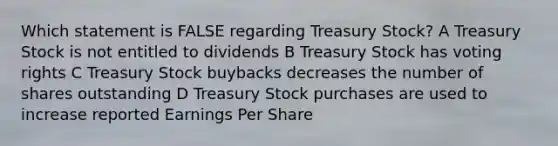 Which statement is FALSE regarding Treasury Stock? A Treasury Stock is not entitled to dividends B Treasury Stock has voting rights C Treasury Stock buybacks decreases the number of shares outstanding D Treasury Stock purchases are used to increase reported Earnings Per Share