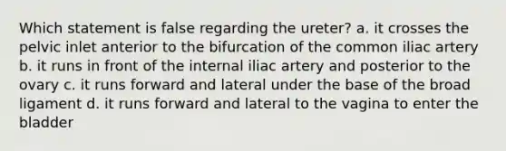 Which statement is false regarding the ureter? a. it crosses the pelvic inlet anterior to the bifurcation of the common iliac artery b. it runs in front of the internal iliac artery and posterior to the ovary c. it runs forward and lateral under the base of the broad ligament d. it runs forward and lateral to the vagina to enter the bladder