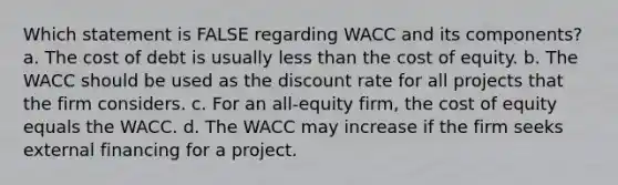 Which statement is FALSE regarding WACC and its components? a. The cost of debt is usually less than the cost of equity. b. The WACC should be used as the discount rate for all projects that the firm considers. c. For an all-equity firm, the cost of equity equals the WACC. d. The WACC may increase if the firm seeks external financing for a project.