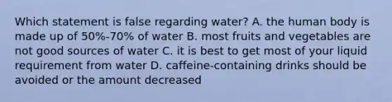 Which statement is false regarding water? A. the human body is made up of 50%-70% of water B. most fruits and vegetables are not good sources of water C. it is best to get most of your liquid requirement from water D. caffeine-containing drinks should be avoided or the amount decreased