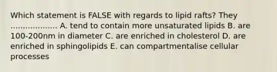 Which statement is FALSE with regards to lipid rafts? They ................... A. tend to contain more unsaturated lipids B. are 100-200nm in diameter C. are enriched in cholesterol D. are enriched in sphingolipids E. can compartmentalise cellular processes