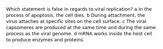 Which statement is false in regards to viral replication? a In the process of apoptosis, the cell dies. b During attachment, the virus attaches at specific sites on the cell surface. c The viral capsomeres are produced at the same time and during the same process as the viral genome. d mRNA works inside the host cell to produce enzymes and proteins.