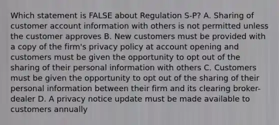 Which statement is FALSE about Regulation S-P? A. Sharing of customer account information with others is not permitted unless the customer approves B. New customers must be provided with a copy of the firm's privacy policy at account opening and customers must be given the opportunity to opt out of the sharing of their personal information with others C. Customers must be given the opportunity to opt out of the sharing of their personal information between their firm and its clearing broker-dealer D. A privacy notice update must be made available to customers annually