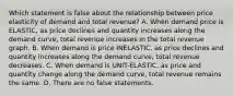 Which statement is false about the relationship between price elasticity of demand and total revenue? A. When demand price is ELASTIC, as price declines and quantity increases along the demand curve, total revenue increases in the total revenue graph. B. When demand is price INELASTIC, as price declines and quantity increases along the demand curve, total revenue decreases. C. When demand is UNIT-ELASTIC, as price and quantity change along the demand curve, total revenue remains the same. D. There are no false statements.