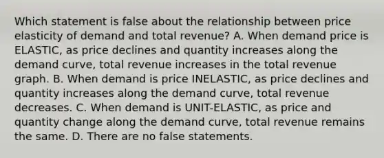 Which statement is false about the relationship between price elasticity of demand and total revenue? A. When demand price is ELASTIC, as price declines and quantity increases along the demand curve, total revenue increases in the total revenue graph. B. When demand is price INELASTIC, as price declines and quantity increases along the demand curve, total revenue decreases. C. When demand is UNIT-ELASTIC, as price and quantity change along the demand curve, total revenue remains the same. D. There are no false statements.