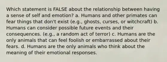 Which statement is FALSE about the relationship between having a sense of self and emotion? a. Humans and other primates can fear things that don't exist (e.g., ghosts, curses, or witchcraft) b. Humans can consider possible future events and their consequences. (e.g., a random act of terror) c. Humans are the only animals that can feel foolish or embarrassed about their fears. d. Humans are the only animals who think about the meaning of their emotional responses.