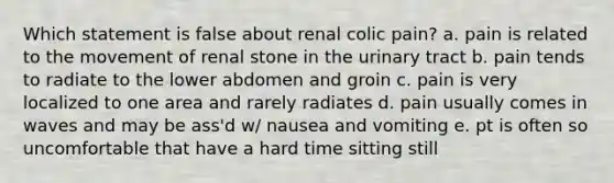 Which statement is false about renal colic pain? a. pain is related to the movement of renal stone in the urinary tract b. pain tends to radiate to the lower abdomen and groin c. pain is very localized to one area and rarely radiates d. pain usually comes in waves and may be ass'd w/ nausea and vomiting e. pt is often so uncomfortable that have a hard time sitting still