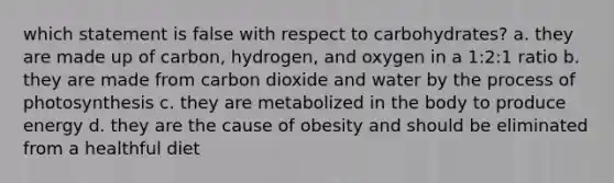 which statement is false with respect to carbohydrates? a. they are made up of carbon, hydrogen, and oxygen in a 1:2:1 ratio b. they are made from carbon dioxide and water by the process of photosynthesis c. they are metabolized in the body to produce energy d. they are the cause of obesity and should be eliminated from a healthful diet