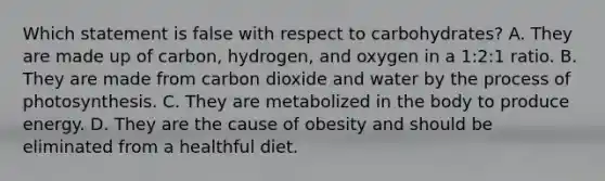 Which statement is false with respect to carbohydrates? A. They are made up of carbon, hydrogen, and oxygen in a 1:2:1 ratio. B. They are made from carbon dioxide and water by the process of photosynthesis. C. They are metabolized in the body to produce energy. D. They are the cause of obesity and should be eliminated from a healthful diet.