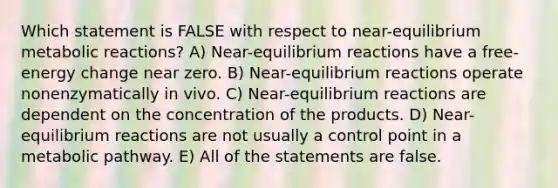 Which statement is FALSE with respect to near-equilibrium metabolic reactions? A) Near-equilibrium reactions have a free-energy change near zero. B) Near-equilibrium reactions operate nonenzymatically in vivo. C) Near-equilibrium reactions are dependent on the concentration of the products. D) Near-equilibrium reactions are not usually a control point in a metabolic pathway. E) All of the statements are false.