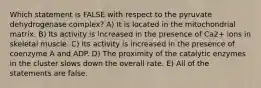 Which statement is FALSE with respect to the pyruvate dehydrogenase complex? A) It is located in the mitochondrial matrix. B) Its activity is increased in the presence of Ca2+ ions in skeletal muscle. C) Its activity is increased in the presence of coenzyme A and ADP. D) The proximity of the catalytic enzymes in the cluster slows down the overall rate. E) All of the statements are false.