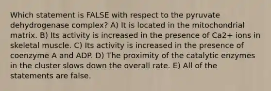 Which statement is FALSE with respect to the pyruvate dehydrogenase complex? A) It is located in the mitochondrial matrix. B) Its activity is increased in the presence of Ca2+ ions in skeletal muscle. C) Its activity is increased in the presence of coenzyme A and ADP. D) The proximity of the catalytic enzymes in the cluster slows down the overall rate. E) All of the statements are false.