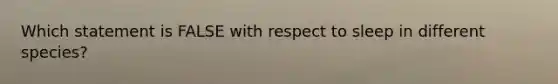 Which statement is FALSE with respect to sleep in different species?