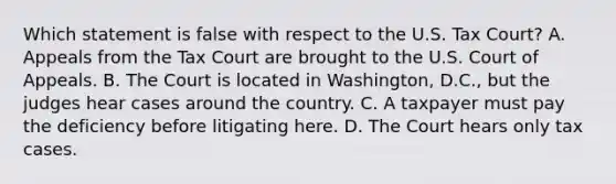 Which statement is false with respect to the U.S. Tax Court? A. Appeals from the Tax Court are brought to the U.S. Court of Appeals. B. The Court is located in Washington, D.C., but the judges hear cases around the country. C. A taxpayer must pay the deficiency before litigating here. D. The Court hears only tax cases.