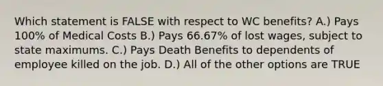 Which statement is FALSE with respect to WC benefits? A.) Pays 100% of Medical Costs B.) Pays 66.67% of lost wages, subject to state maximums. C.) Pays Death Benefits to dependents of employee killed on the job. D.) All of the other options are TRUE