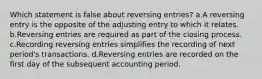 Which statement is false about reversing entries? a.A reversing entry is the opposite of the adjusting entry to which it relates. b.Reversing entries are required as part of the closing process. c.Recording reversing entries simplifies the recording of next period's transactions. d.Reversing entries are recorded on the first day of the subsequent accounting period.