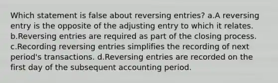 Which statement is false about reversing entries? a.A reversing entry is the opposite of the adjusting entry to which it relates. b.Reversing entries are required as part of the closing process. c.Recording reversing entries simplifies the recording of next period's transactions. d.Reversing entries are recorded on the first day of the subsequent accounting period.