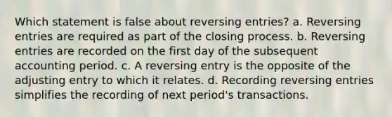 Which statement is false about reversing entries? a. Reversing entries are required as part of the closing process. b. Reversing entries are recorded on the first day of the subsequent accounting period. c. A reversing entry is the opposite of the adjusting entry to which it relates. d. Recording reversing entries simplifies the recording of next period's transactions.