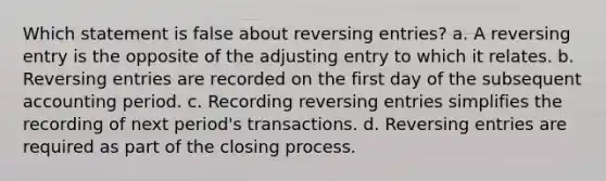 Which statement is false about <a href='https://www.questionai.com/knowledge/k0IXR9FSMO-reversing-entries' class='anchor-knowledge'>reversing entries</a>? a. A reversing entry is the opposite of the adjusting entry to which it relates. b. Reversing entries are recorded on the first day of the subsequent accounting period. c. Recording reversing entries simplifies the recording of next period's transactions. d. Reversing entries are required as part of the closing process.