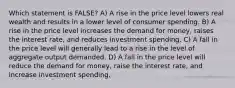 Which statement is FALSE? A) A rise in the price level lowers real wealth and results in a lower level of consumer spending. B) A rise in the price level increases the demand for money, raises the interest rate, and reduces investment spending. C) A fall in the price level will generally lead to a rise in the level of aggregate output demanded. D) A fall in the price level will reduce the demand for money, raise the interest rate, and increase investment spending.