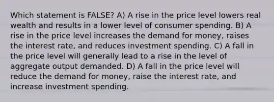 Which statement is FALSE? A) A rise in the price level lowers real wealth and results in a lower level of consumer spending. B) A rise in the price level increases the demand for money, raises the interest rate, and reduces investment spending. C) A fall in the price level will generally lead to a rise in the level of aggregate output demanded. D) A fall in the price level will reduce the demand for money, raise the interest rate, and increase investment spending.