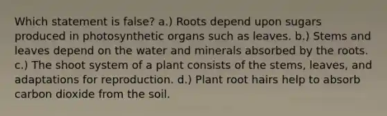 Which statement is false? a.) Roots depend upon sugars produced in photosynthetic organs such as leaves. b.) Stems and leaves depend on the water and minerals absorbed by the roots. c.) The shoot system of a plant consists of the stems, leaves, and adaptations for reproduction. d.) Plant root hairs help to absorb carbon dioxide from the soil.