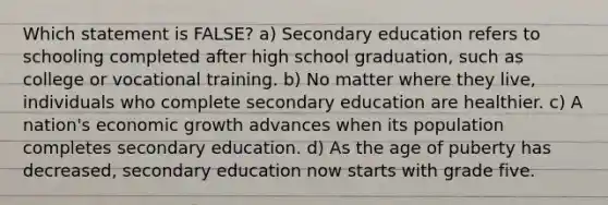 Which statement is FALSE? a) Secondary education refers to schooling completed after high school graduation, such as college or vocational training. b) No matter where they live, individuals who complete secondary education are healthier. c) A nation's economic growth advances when its population completes secondary education. d) As the age of puberty has decreased, secondary education now starts with grade five.