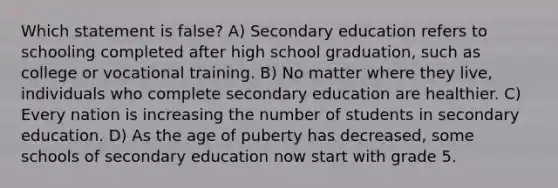 Which statement is false? A) Secondary education refers to schooling completed after high school graduation, such as college or vocational training. B) No matter where they live, individuals who complete secondary education are healthier. C) Every nation is increasing the number of students in secondary education. D) As the age of puberty has decreased, some schools of secondary education now start with grade 5.