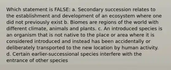 Which statement is FALSE: a. Secondary succession relates to the establishment and development of an ecosystem where one did not previously exist b. Biomes are regions of the world with different climate, animals and plants. c. An introduced species is an organism that is not native to the place or area where it is considered introduced and instead has been accidentally or deliberately transported to the new location by human activity. d. Certain earlier-successional species interfere with the entrance of other species