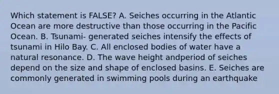 Which statement is FALSE? A. Seiches occurring in the Atlantic Ocean are more destructive than those occurring in the Pacific Ocean. B. Tsunami- generated seiches intensify the effects of tsunami in Hilo Bay. C. All enclosed bodies of water have a natural resonance. D. The wave height andperiod of seiches depend on the size and shape of enclosed basins. E. Seiches are commonly generated in swimming pools during an earthquake